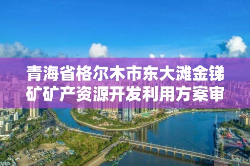 青海省格尔木市东大滩金锑矿矿产资源开发利用方案审查结果的公示