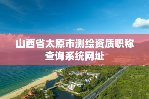 山西省太原市测绘资质职称查询系统网址