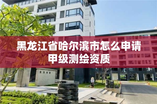 黑龙江省哈尔滨市怎么申请甲级测绘资质