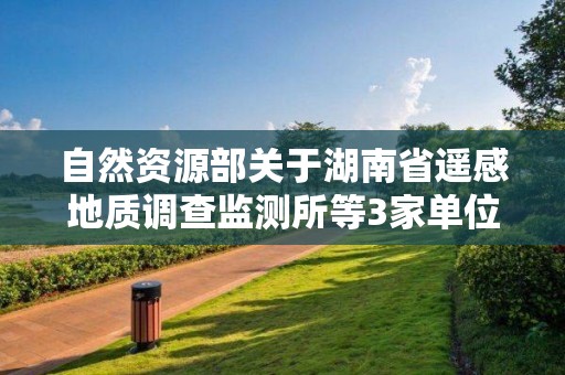 自然资源部关于湖南省遥感地质调查监测所等3家单位5个地质灾害防治单位甲级资质申请审批公告