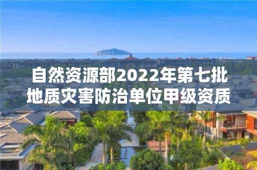 自然资源部2022年第七批地质灾害防治单位甲级资质申请审批公告