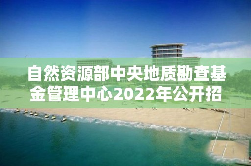 自然资源部中央地质勘查基金管理中心2022年公开招聘应届毕业生拟聘人员公示