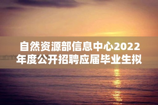 自然资源部信息中心2022年度公开招聘应届毕业生拟聘用人员公示