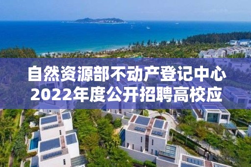 自然资源部不动产登记中心2022年度公开招聘高校应届毕业生面试公告