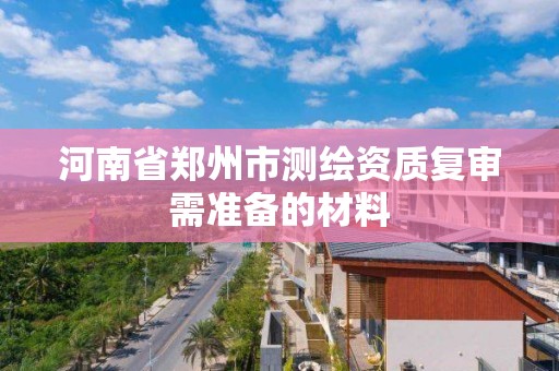 河南省郑州市测绘资质复审需准备的材料