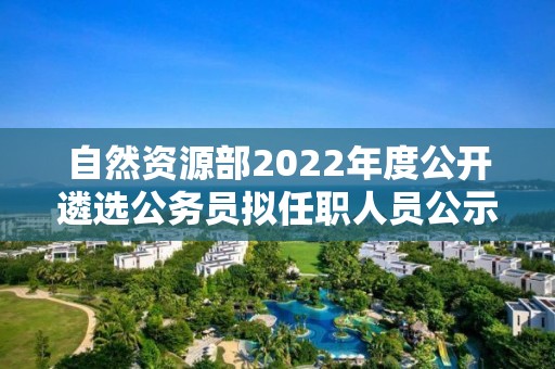 自然资源部2022年度公开遴选公务员拟任职人员公示公告