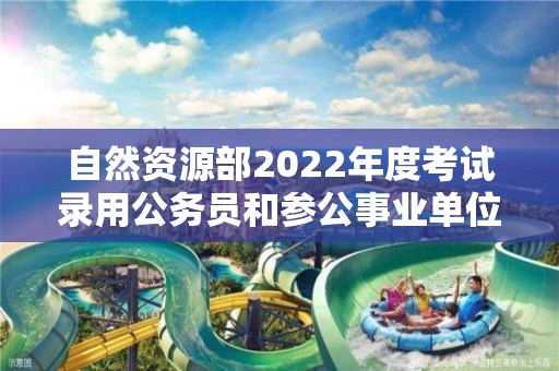 自然资源部2022年度考试录用公务员和参公事业单位工作人员拟录用人员公示公告（第一批）