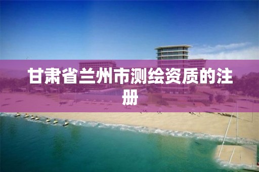 甘肃省兰州市测绘资质的注册