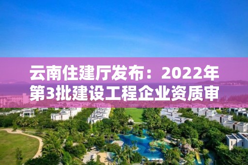 云南住建厅发布：2022年第3批建设工程企业资质审查结果的公示