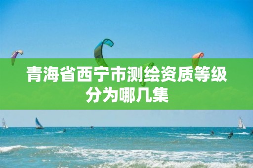 青海省西宁市测绘资质等级分为哪几集