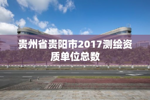 贵州省贵阳市2017测绘资质单位总数