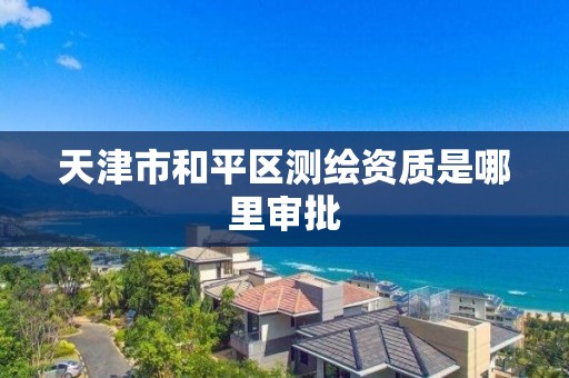 天津市和平区测绘资质是哪里审批