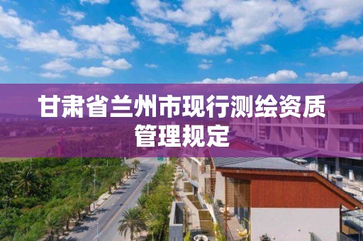 甘肃省兰州市现行测绘资质管理规定