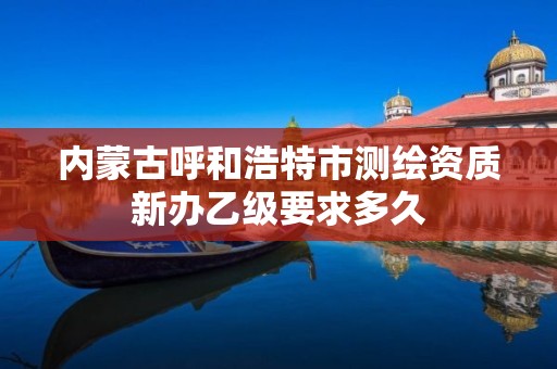 内蒙古呼和浩特市测绘资质新办乙级要求多久