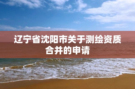 辽宁省沈阳市关于测绘资质合并的申请