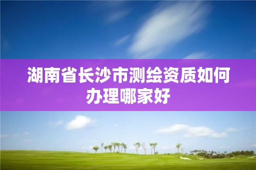 湖南省长沙市测绘资质如何办理哪家好