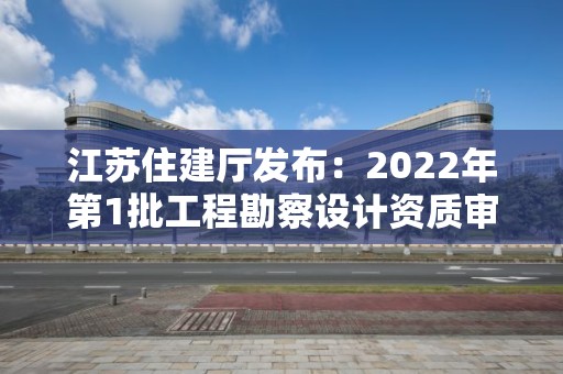 江苏住建厅发布：2022年第1批工程勘察设计资质审查结果的公告