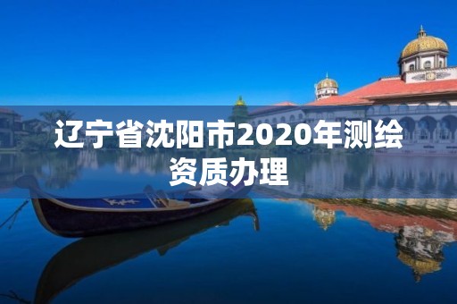 辽宁省沈阳市2020年测绘资质办理