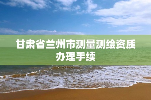 甘肃省兰州市测量测绘资质办理手续