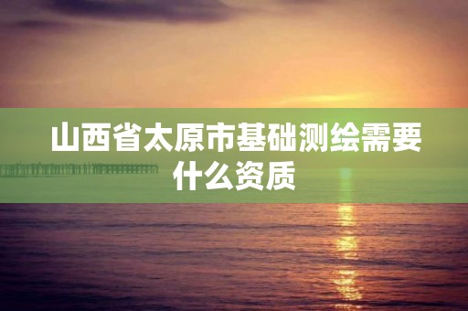 山西省太原市基础测绘需要什么资质