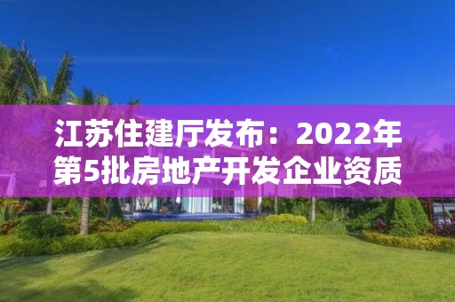 江苏住建厅发布：2022年第5批房地产开发企业资质审核意见的公示