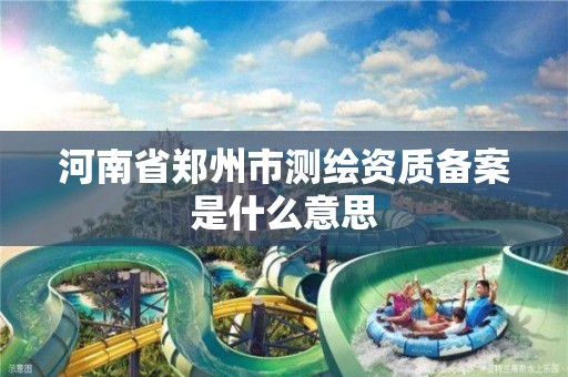 河南省郑州市测绘资质备案是什么意思