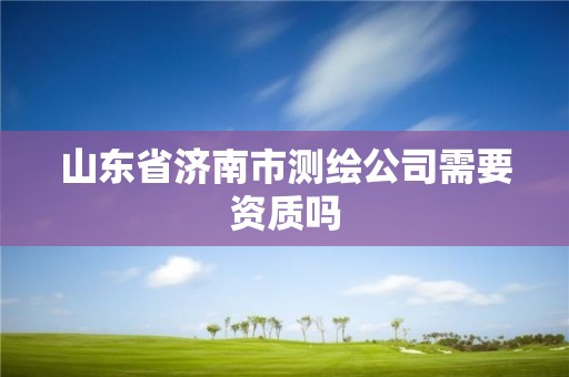 山东省济南市测绘公司需要资质吗