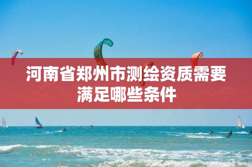 河南省郑州市测绘资质需要满足哪些条件