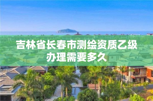 吉林省长春市测绘资质乙级办理需要多久