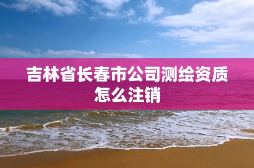 吉林省长春市公司测绘资质怎么注销