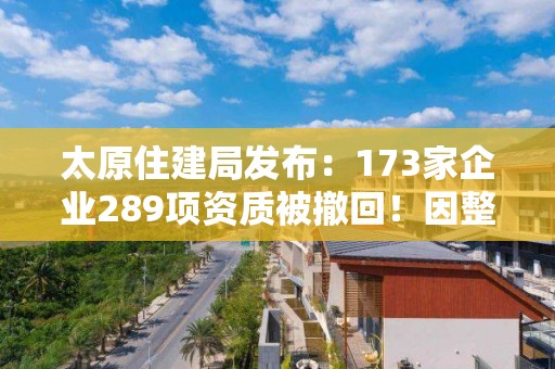 太原住建局发布：173家企业289项资质被撤回！因整改未达标！