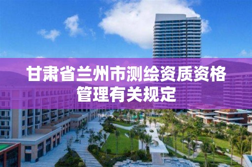 甘肃省兰州市测绘资质资格管理有关规定