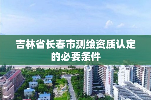 吉林省长春市测绘资质认定的必要条件