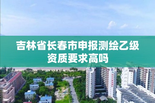 吉林省长春市申报测绘乙级资质要求高吗