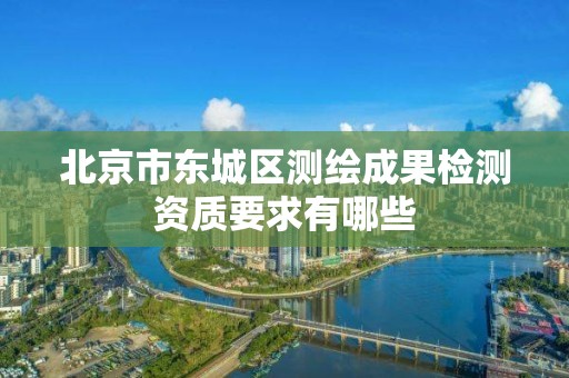 北京市东城区测绘成果检测资质要求有哪些