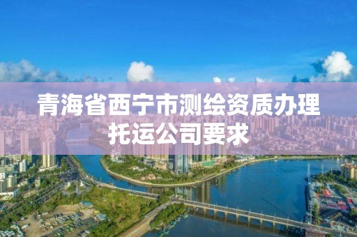 青海省西宁市测绘资质办理托运公司要求