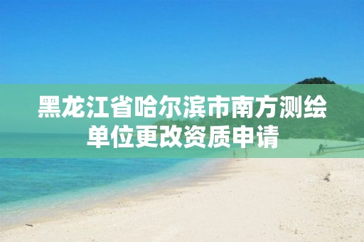 黑龙江省哈尔滨市南方测绘单位更改资质申请