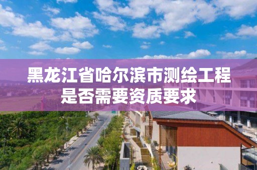 黑龙江省哈尔滨市测绘工程是否需要资质要求