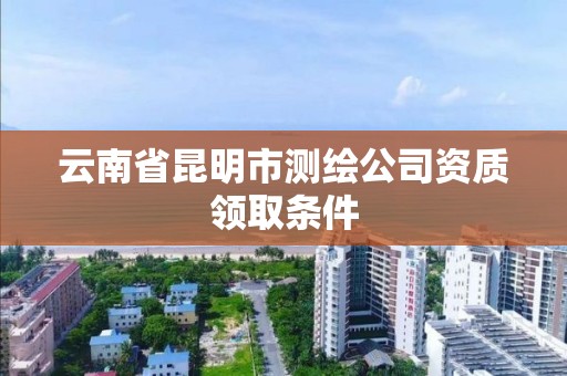 云南省昆明市测绘公司资质领取条件