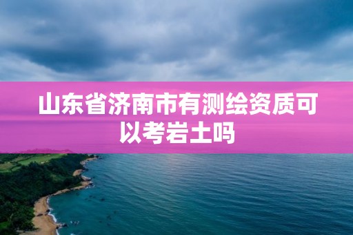 山东省济南市有测绘资质可以考岩土吗