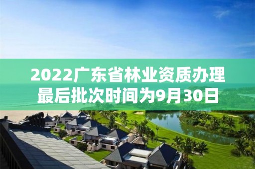 2022广东省林业资质办理最后批次时间为9月30日