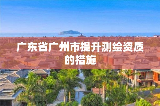 广东省广州市提升测绘资质的措施