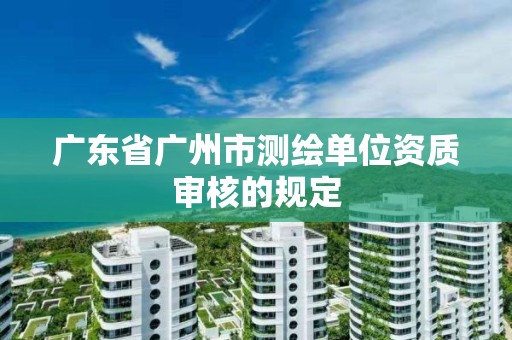 广东省广州市测绘单位资质审核的规定