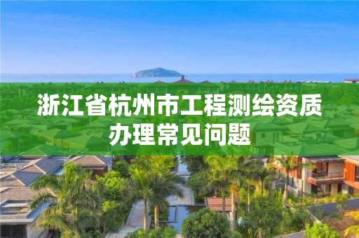 浙江省杭州市工程测绘资质办理常见问题