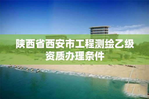 陕西省西安市工程测绘乙级资质办理条件