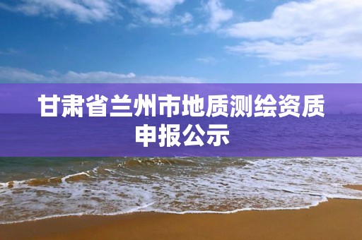 甘肃省兰州市地质测绘资质申报公示