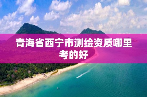 青海省西宁市测绘资质哪里考的好