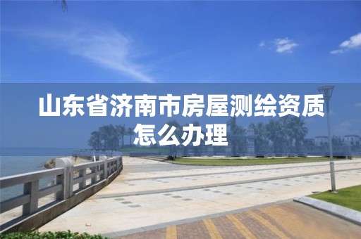 山东省济南市房屋测绘资质怎么办理