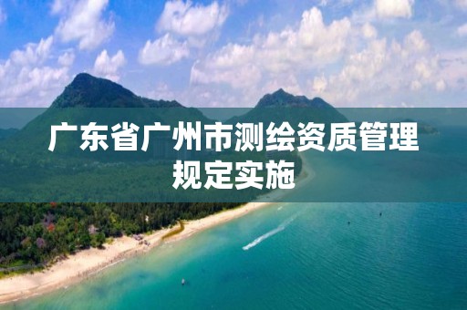 广东省广州市测绘资质管理规定实施