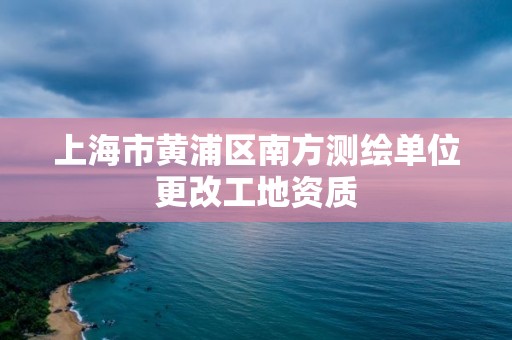 上海市黄浦区南方测绘单位更改工地资质